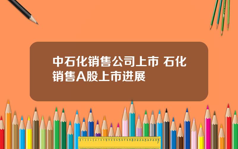 中石化销售公司上市 石化销售A股上市进展